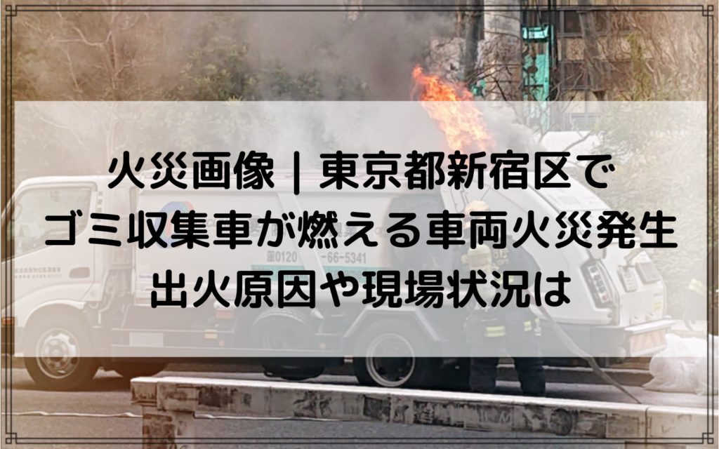 火災画像｜東京都新宿区でゴミ収集車が燃える車両火災発生！出火原因や現場状況は